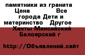 памятники из гранита › Цена ­ 10 000 - Все города Дети и материнство » Другое   . Ханты-Мансийский,Белоярский г.